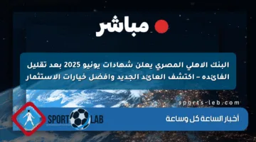 البنك الأهلي المصري يعلن شهادات يونيو 2025 بعد تقليل الفائدة – اكتشف العائد الجديد وأفضل خيارات الاستثمار